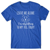 Leave me alone. I'm only talking to my dog today T-shirt
